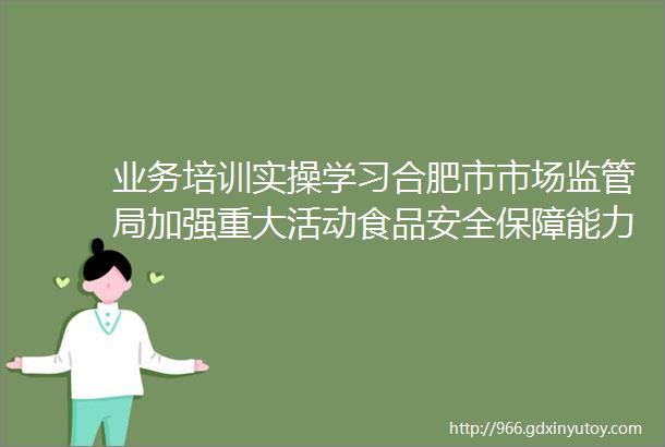 业务培训实操学习合肥市市场监管局加强重大活动食品安全保障能力建设