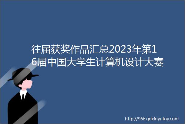 往届获奖作品汇总2023年第16届中国大学生计算机设计大赛