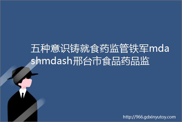 五种意识铸就食药监管铁军mdashmdash邢台市食品药品监督管理局打造基层食药安全保障体系纪实