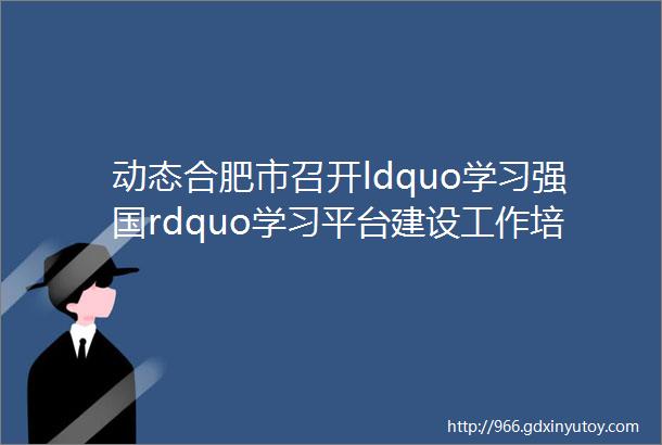 动态合肥市召开ldquo学习强国rdquo学习平台建设工作培训会