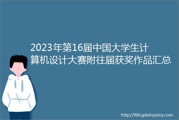 2023年第16届中国大学生计算机设计大赛附往届获奖作品汇总资料